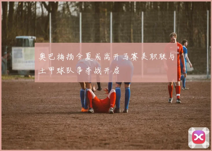 奥巴梅扬今夏或离开马赛美职联与土甲球队争夺战开启