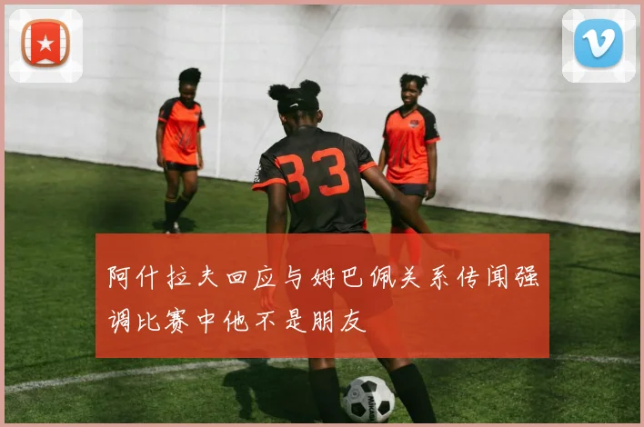 阿什拉夫回应与姆巴佩关系传闻强调比赛中他不是朋友