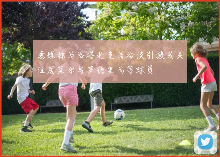 意媒称马洛塔赴皇马洽谈引援或关注居莱尔与罗德里戈等球员
