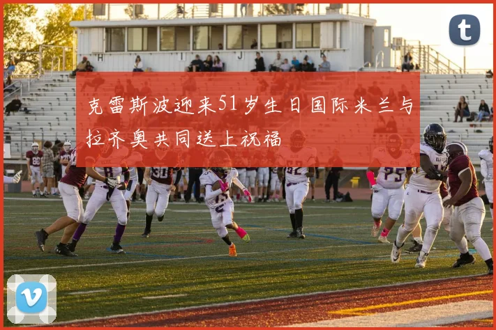克雷斯波迎来51岁生日国际米兰与拉齐奥共同送上祝福
