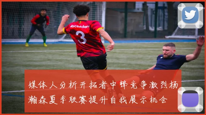 媒体人分析开拓者中锋竞争激烈杨瀚森夏季联赛提升自我展示机会