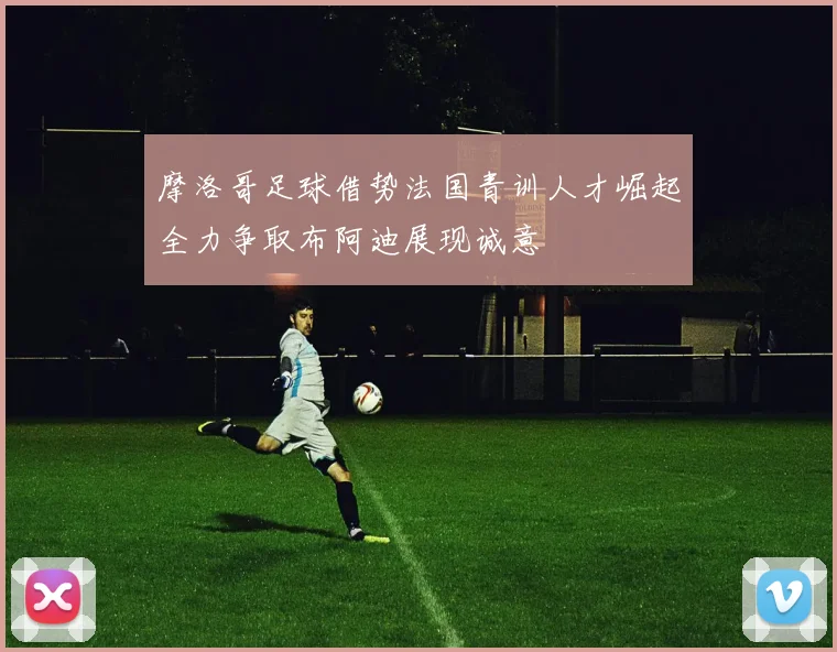 摩洛哥足球借势法国青训人才崛起全力争取布阿迪展现诚意
