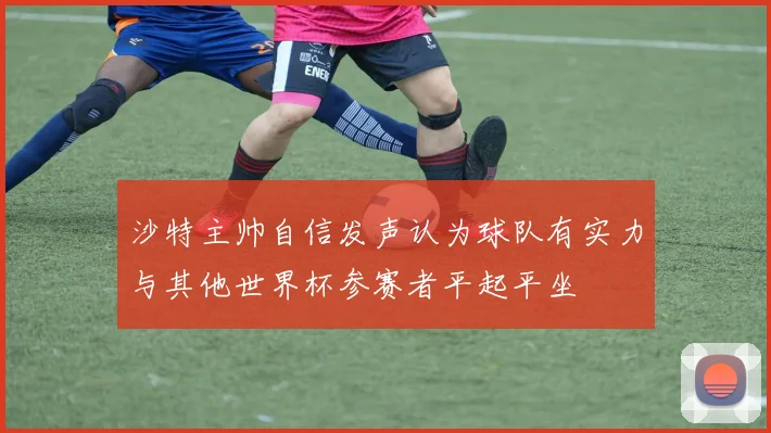 沙特主帅自信发声认为球队有实力与其他世界杯参赛者平起平坐