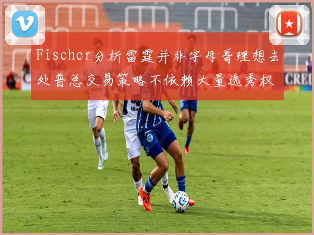 Fischer分析雷霆并非字母哥理想去处普总交易策略不依赖大量选秀权